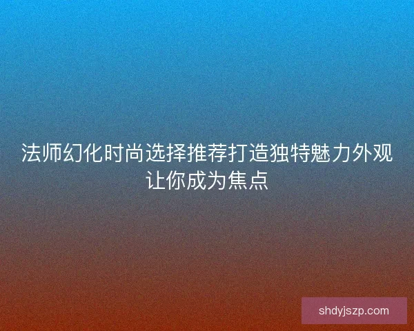 法师幻化时尚选择推荐打造独特魅力外观让你成为焦点