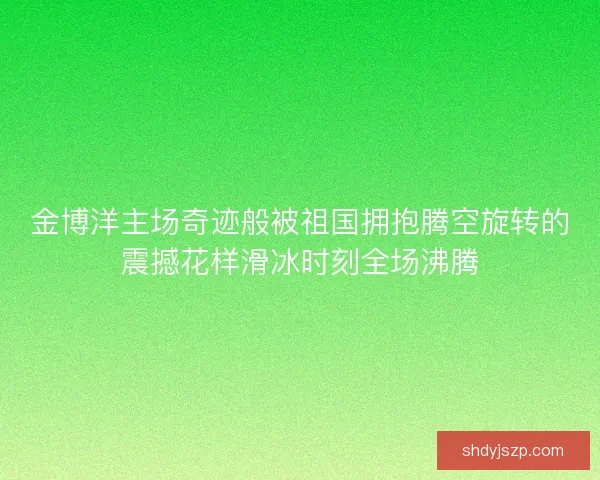 金博洋主场奇迹般被祖国拥抱腾空旋转的震撼花样滑冰时刻全场沸腾