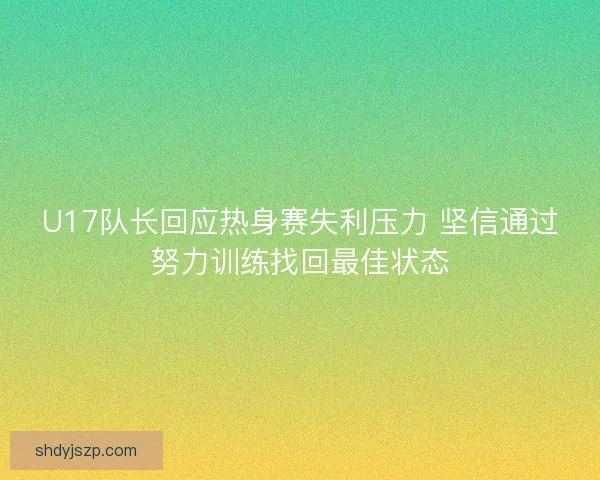 U17队长回应热身赛失利压力 坚信通过努力训练找回最佳状态