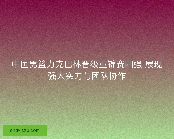 中国男篮力克巴林晋级亚锦赛四强 展现强大实力与团队协作