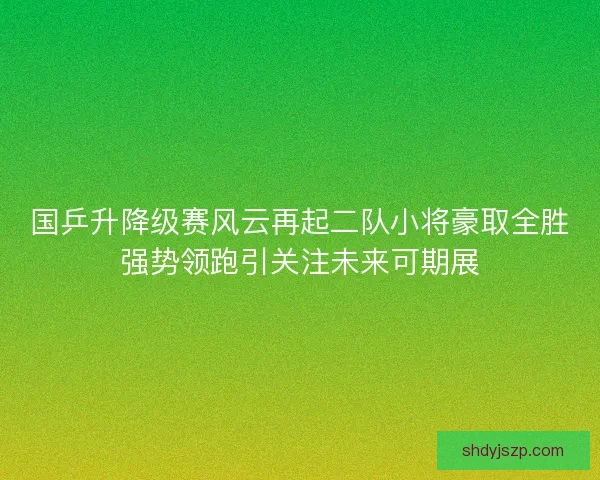 国乒升降级赛风云再起二队小将豪取全胜强势领跑引关注未来可期展
