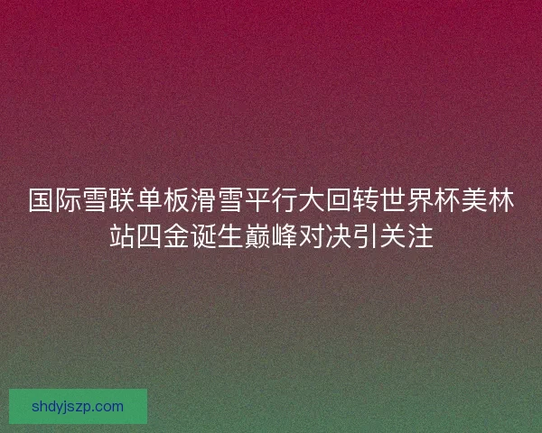 国际雪联单板滑雪平行大回转世界杯美林站四金诞生巅峰对决引关注
