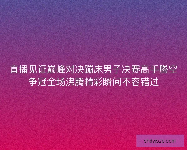 直播见证巅峰对决蹦床男子决赛高手腾空争冠全场沸腾精彩瞬间不容错过